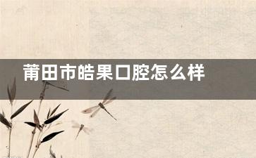 莆田市皓果口腔怎么样？正规连锁齿科|种植矫正技术强|地址覆盖城厢秀屿